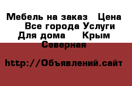 Мебель на заказ › Цена ­ 0 - Все города Услуги » Для дома   . Крым,Северная